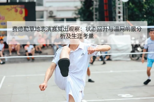 费德勒草地表演赛复出观察：状态回升与温网前景分析及生涯考量